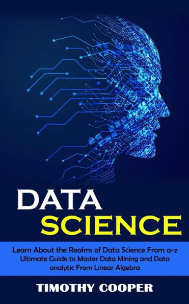 Data Science: Learn About The Realms Of Data Science From A-Z (Ultimate Guide To Master Data Mining And Data-Analytic From Linear Algebra) - 9781998901357