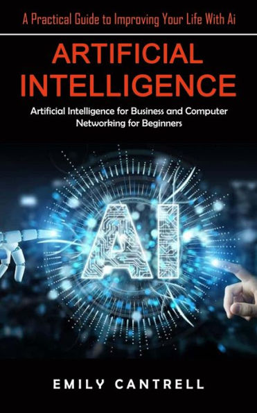 Artificial Intelligence: A Practical Guide To Improving Your Life With Ai (Artificial Intelligence For Business And Computer Networking For Beginners) - 9781998901494
