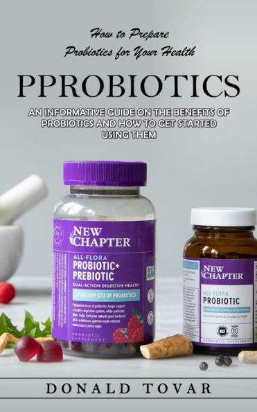 Probiotics: How To Prepare Probiotics For Your Health(An Informative Guide On The Benefits Of Probiotics And How To Get Started Using Them) - 9781998901555