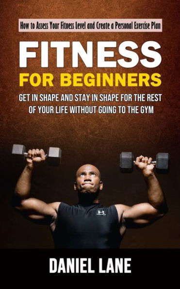 Fitness For Beginners: How To Assess Your Fitness Level And Create A Personal Exercise Plan (Get In Shape And Stay In Shape For The Rest Of Your Life Without Going To The Gym) - 9781998927067