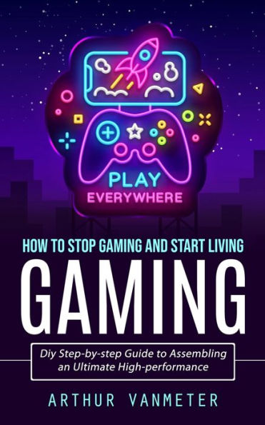 Gaming: How To Stop Gaming And Start Living (Diy Step-By-Step Guide To Assembling An Ultimate High-Performance) - 9781998927531