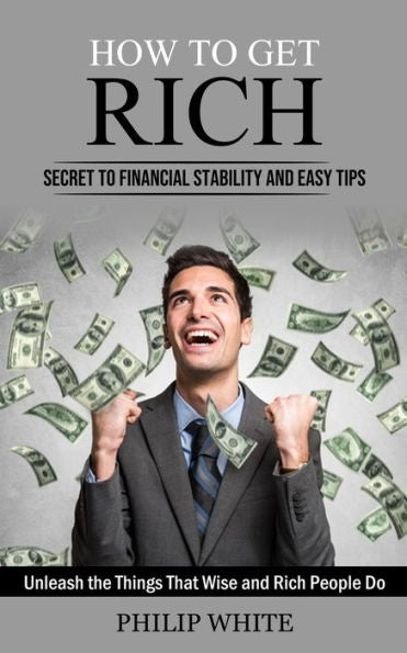 How To Get Rich: Secret To Financial Stability And Easy Tips (Unleash The Things That Wise And Rich People Do) - 9781998927609