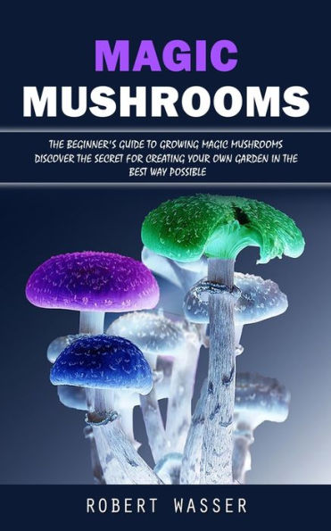 Magic Mushrooms: The Beginner's Guide To Growing Magic Mushrooms (Discover The Secret For Creating Your Own Garden In The Best Way Possible) - 9781998927838