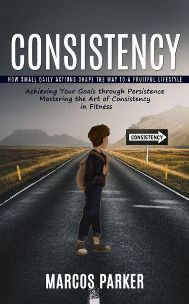 Consistency: How Small Daily Actions Shape The Way To A Fruitful Lifestyle (Achieving Your Goals Through Persistence Mastering The Art Of Consistency In Fitness) - 9781999550202