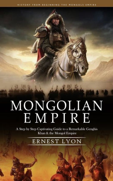 Mongolian Empire: History From Beginning The Mongols Empire (A Step By Step Captivating Guide To A Remarkable Genghis Khan & The Mongol Empire) - 9781999550295