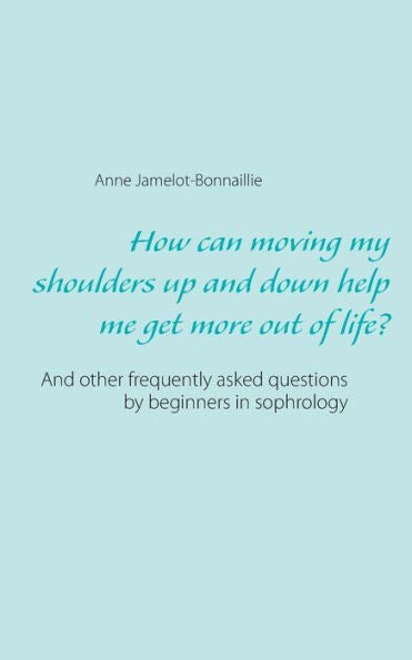 How Can Moving My Shoulders Up And Down Help Me Get More Out Of Life?: And Other Frequently Asked Questions By Beginners In Sophrology