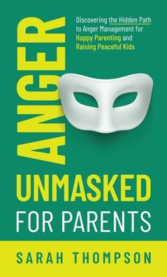 Anger Unmasked For Parents: Discovering The Hidden Path To Anger Management For Happy Parenting And Raising Peaceful Kids