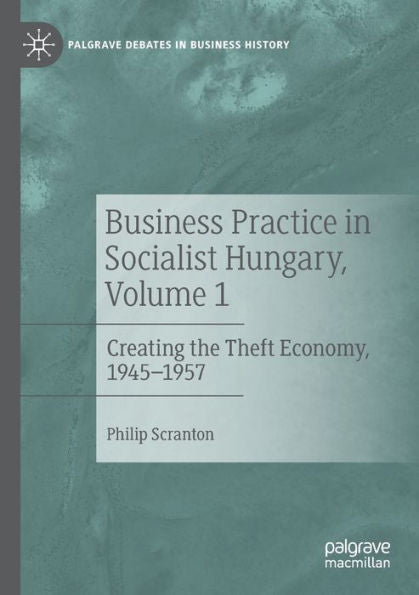 Business Practice In Socialist Hungary, Volume 1: Creating The Theft Economy, 1945-1957 (Palgrave Debates In Business History)