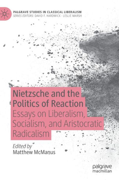 Nietzsche And The Politics Of Reaction: Essays On Liberalism, Socialism, And Aristocratic Radicalism (Palgrave Studies In Classical Liberalism)