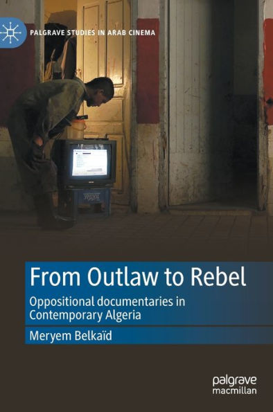 From Outlaw To Rebel: Oppositional Documentaries In Contemporary Algeria (Palgrave Studies In Arab Cinema)