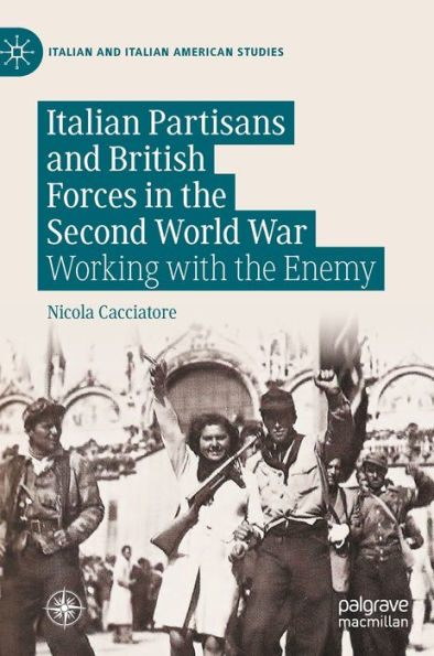Italian Partisans And British Forces In The Second World War: Working With The Enemy (Italian And Italian American Studies)