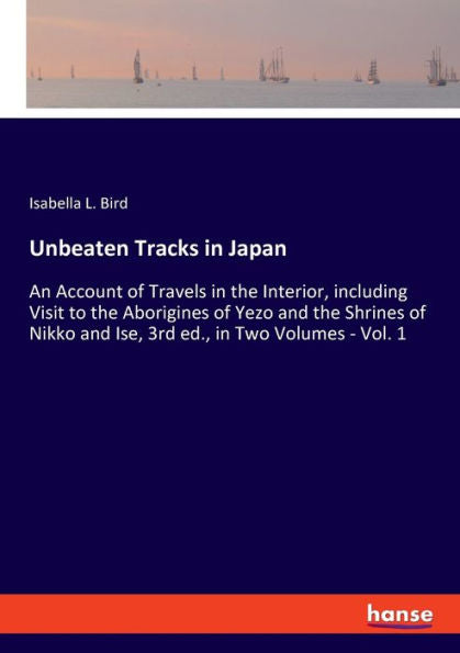 Unbeaten Tracks In Japan: An Account Of Travels In The Interior, Including Visit To The Aborigines Of Yezo And The Shrines Of Nikko And Ise, 3Rd Ed., In Two Volumes - Vol. 1