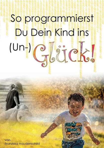 So Programmierst Du Dein Kind Ins (Un-)Glück!: Wie Das Vorleben Der Eltern, Naher Bezugspersonen Und Der Schule, Deren Glaubenssystem, Deren Verhalten ... Massgeblich Beeinflusst. (German Edition)