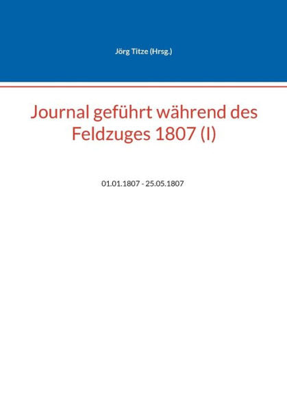 Journal Geführt Während Des Feldzuges 1807 (I): 01.01.1807 - 25.05.1807 (German Edition)