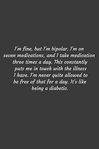 I'm fine, but I'm bipolar. I'm on seven medications, and I take medication three times a day. This constantly puts me in touch with the illness I ... like being a diabetic.: Positive Quote Journ