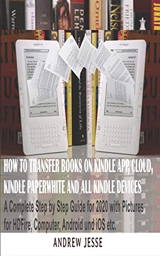 HOW TO TRANSFER BOOKS TO KINDLE APP, CLOUD, KINDLE PAPERWHITE AND ALL KINDLE DEVICE: A Complete user step by step latest Guide for 2020 with Pictures for Kindle HD Fire, Computer, Android and iOS, etc