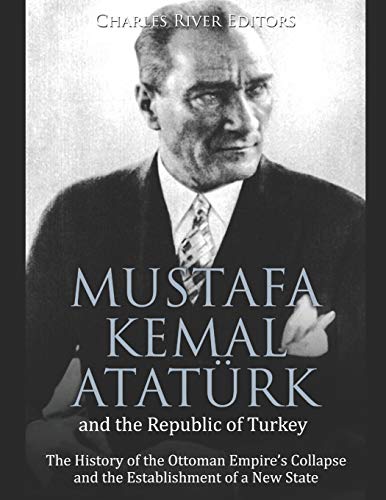 Mustafa Kemal Atat???rk and the Republic of Turkey: The History of the Ottoman Empire???s Collapse and the Establishment of a New State