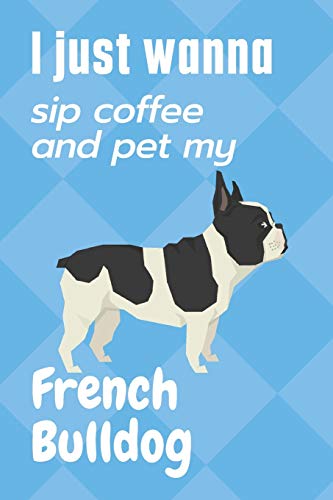 I just wanna sip coffee and pet my French Bulldog: For French Bulldog Fans