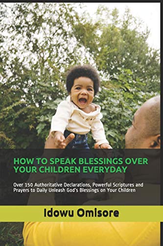 HOW TO SPEAK BLESSINGS OVER YOUR CHILDREN EVERYDAY: Over 150 Authoritative Declarations, Powerful Scriptures and Prayers to Daily Unleash God???s Blessings on Your Children