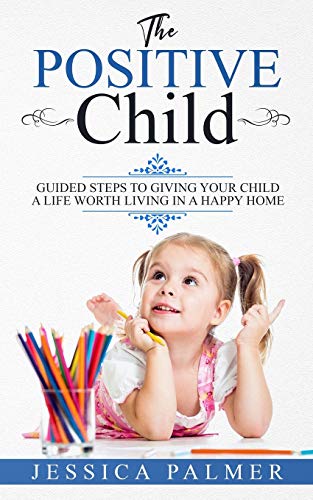The Positive Child: Guided Steps To Giving Your Child A Life Worth Living In A Happy Home