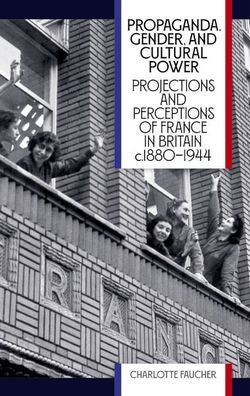 Propaganda, Gender, And Cultural Power: Projections And Perceptions Of France In Britain C1880-1944 (British Academy Monographs)
