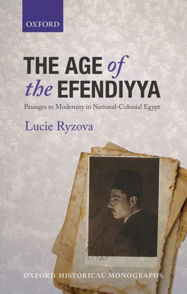 The Age Of The Efendiyya: Passages To Modernity In National-Colonial Egypt (Oxford Historical Monographs)