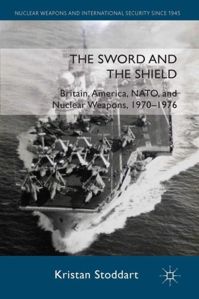 The Sword And The Shield: Britain, America, Nato And Nuclear Weapons, 1970-1976 (Nuclear Weapons And International Security Since 1945)