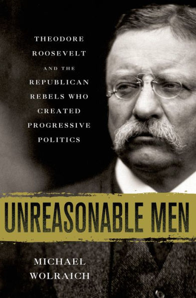 Unreasonable Men: Theodore Roosevelt And The Republican Rebels Who Created Progressive Politics