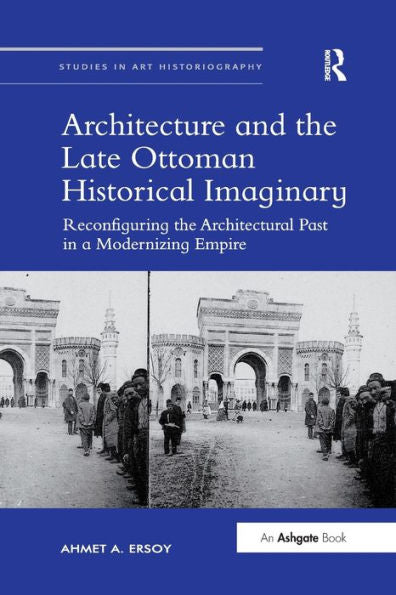 Architecture And The Late Ottoman Historical Imaginary: Reconfiguring The Architectural Past In A Modernizing Empire (Studies In Art Historiography)