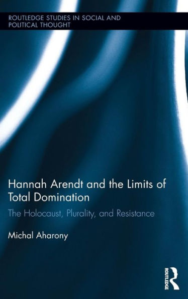 Hannah Arendt And The Limits Of Total Domination: The Holocaust, Plurality, And Resistance (Routledge Studies In Social And Political Thought)