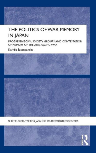 The Politics Of War Memory In Japan: Progressive Civil Society Groups And Contestation Of Memory Of The Asia-Pacific War (The University Of Sheffield/Routledge Japanese Studies Series)