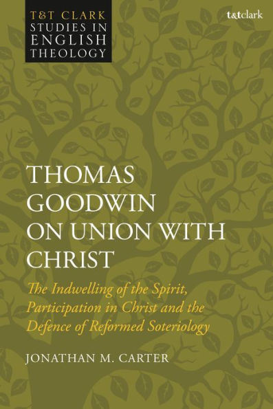 Thomas Goodwin On Union With Christ: The Indwelling Of The Spirit, Participation In Christ And The Defence Of Reformed Soteriology (T&T Clark Studies In English Theology)