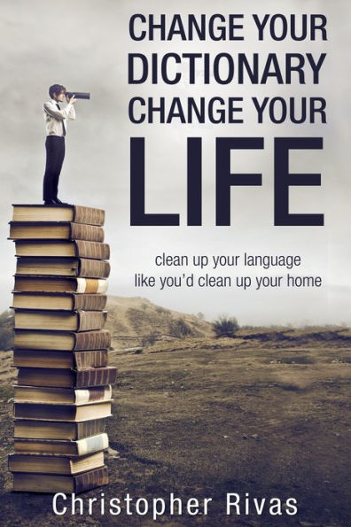 Change Your Dictionary Change Your Life: Clean Up Your Language Like You'D Clean Up Your Home