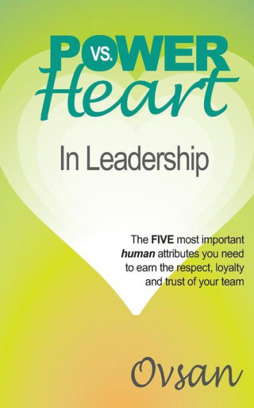 Power Vs. Heart In Leadership: The Five Most Important Human Attributes You Need To Earn The Respect, Loyalty And Trust Of Your Team