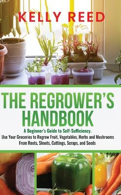 The Regrower'S Handbook: A Beginner'S Guide To Self-Sufficiency. Use Your Groceries To Regrow Fruit, Vegetables, Herbs And Mushrooms From Roots, Shoots, Cuttings, Scraps, And Seeds
