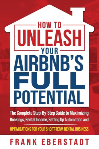 How To Unleash Your Airbnb’S Full Potential: The Complete Step-By-Step Guide To Maximizing Bookings, Rental Income, Setting Up Automation And ... Business (Complete Airbnb Hosting Handbooks)