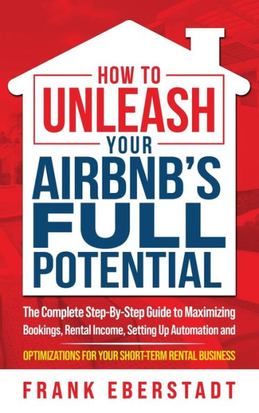 How To Unleash Your Airbnb’S Full Potential: The Complete Step-By-Step Guide To Maximizing Bookings, Rental Income, Setting Up Automation And ... Business (Complete Airbnb Hosting Handbooks)