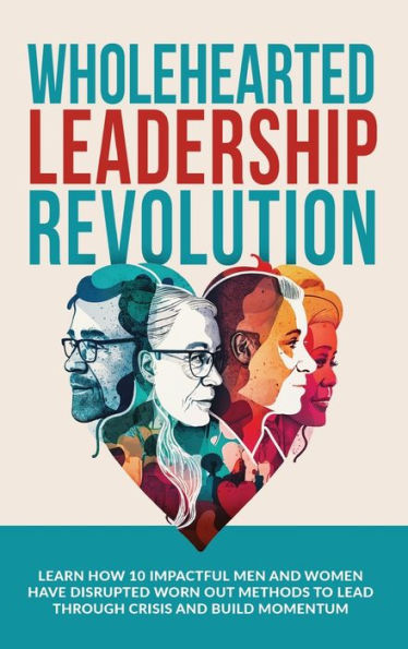 Wholehearted Leadership Revolution: Learn How 10 Impactful Men And Women Have Disrupted Worn Out Methods To Lead Through Crisis And Build Momentum
