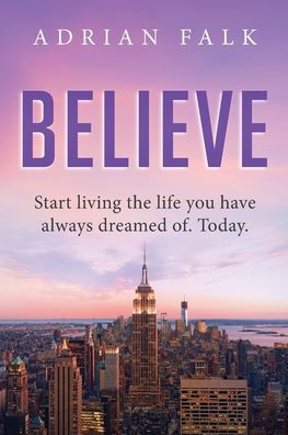 Believe: Start Living The Life You Have Always Dreamed Of. Today.