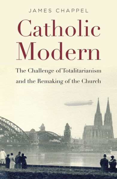 Catholic Modern: The Challenge Of Totalitarianism And The Remaking Of The Church