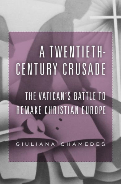 A Twentieth-Century Crusade: The Vatican’S Battle To Remake Christian Europe