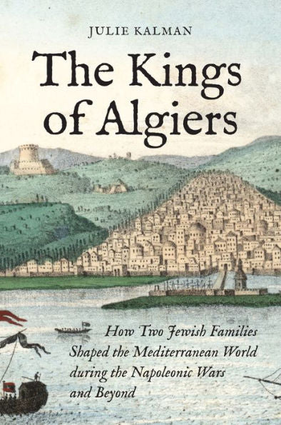 The Kings Of Algiers: How Two Jewish Families Shaped The Mediterranean World During The Napoleonic Wars And Beyond