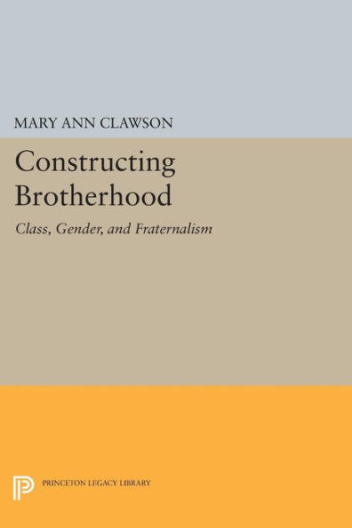 Constructing Brotherhood: Class, Gender, And Fraternalism (Princeton Legacy Library, 1024)