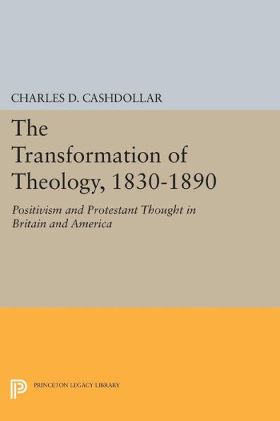 The Transformation Of Theology, 1830-1890: Positivism And Protestant Thought In Britain And America (Princeton Legacy Library, 977)