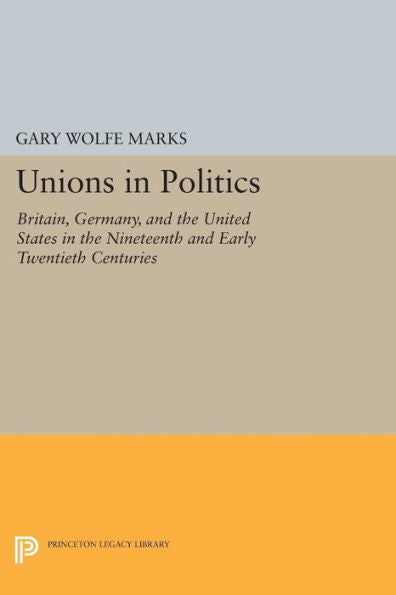 Unions In Politics: Britain, Germany, And The United States In The Nineteenth And Early Twentieth Centuries (Princeton Legacy Library, 983)