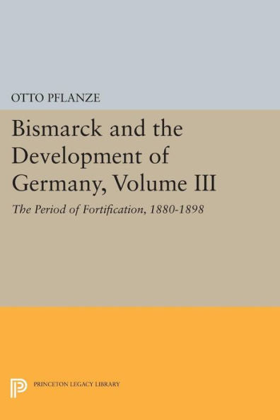 Bismarck And The Development Of Germany, Volume Iii: The Period Of Fortification, 1880-1898 (Princeton Legacy Library, 1088)