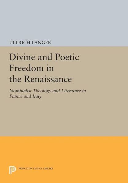Divine And Poetic Freedom In The Renaissance: Nominalist Theology And Literature In France And Italy (Princeton Legacy Library, 1121)