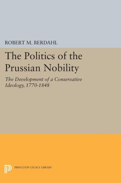 The Politics Of The Prussian Nobility: The Development Of A Conservative Ideology, 1770-1848 (Princeton Legacy Library, 944)