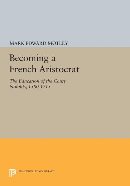 Becoming A French Aristocrat: The Education Of The Court Nobility, 1580-1715 (Princeton Legacy Library, 1102)