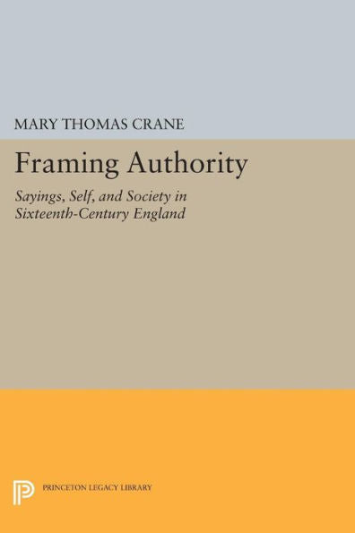 Framing Authority: Sayings, Self, And Society In Sixteenth-Century England (Princeton Legacy Library, 247)